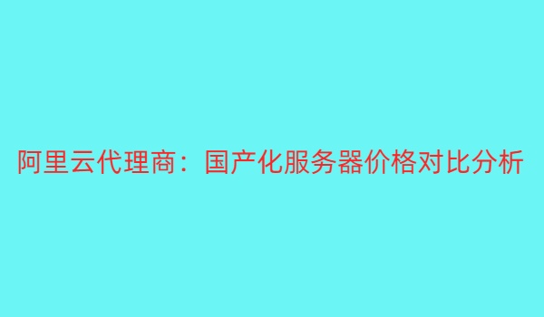 阿里云代理商：国产化服务器价格对比分析