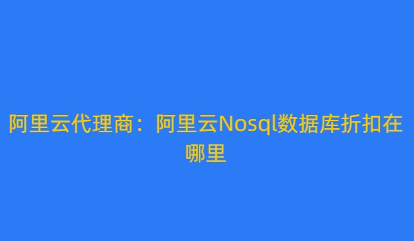 阿里云代理商：阿里云Nosql数据库折扣在哪里