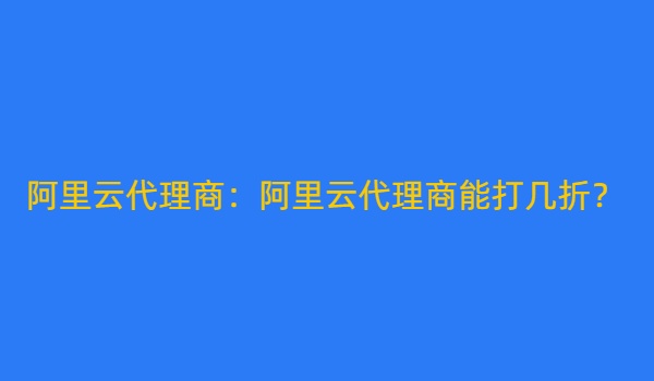 阿里云代理商：阿里云代理商能打几折？