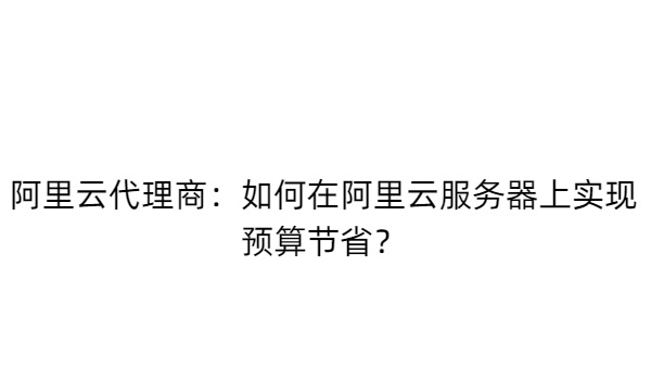 阿里云代理商：如何在阿里云服务器上实现预算节省？